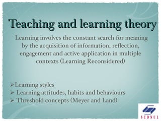 Teaching and learning theory Learning involves the constant search for meaning by the acquisition of information, reflection, engagement and active application in multiple contexts (Learning Reconsidered) Learning styles Learning attitudes, habits and behaviours Threshold concepts (Meyer and Land) 