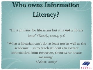 Who owns Information Literacy? “ IL is an issue for librarians but it is  not  a library issue” (Bundy, 2004, p.7) “ What a librarian can’t do, at least not as well as the academic … is to teach students to extract information from resources, theorise or locate meaning”  (Asher, 2003) 
