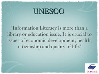 UNESCO ‘ Information Literacy is more than a library or education issue. It is crucial to issues of economic development, health, citizenship and quality of life.’ 