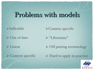 Problems with models Inflexible Out of date Linear Context specific Country specific “ Librariany” Off putting terminology Hard to apply in practice 