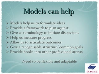Models can help Models help us to formulate ideas Provide a framework to plan against Give us terminology to initiate discussions Help us measure progress Allow us to articulate outcomes Give a recognisable structure/ common goals Provide hooks into other professional arenas Need to be flexible and adaptable 
