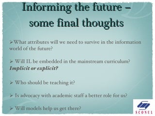 Informing the future – some final thoughts What attributes will we need to survive in the information world of the future? Will IL be embedded in the mainstream curriculum?  Implicit or explicit? Who should be teaching it? Is advocacy with academic staff a better role for us? Will models help us get there? 