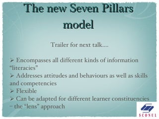 The new Seven Pillars model Trailer for next talk.... Encompasses all different kinds of information “literacies” Addresses attitudes and behaviours as well as skills and competencies Flexible Can be adapted for different learner constituencies – the “lens” approach 