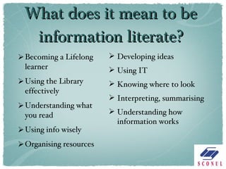 What does it mean to be information literate? Becoming a Lifelong learner Using the Library effectively Understanding what you read Using info wisely Organising resources Developing ideas Using IT Knowing where to look Interpreting, summarising Understanding how information works 
