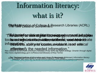 Information literacy: what is it? The New Zealand Government ‘ The ability to use digital technology, communication tools or networks to locate, evaluate, use and create information.’ New Zealand Government (Unknown) Glossary of key terms  IN   Digital strategy: Smarter through digital . http://www.digitalstrategy.govt.nz/Resources/Glossary-of-Key-Terms/ CILIP UK “ Information literacy is knowing when and why you need information, where to find it, and how to evaluate, use and communicate it in an ethical manner.” The Chartered Institute of Information and Library Professionals (Unknown)  Information literacy Definition.  h ttp://www.cilip.org.uk/policyadvocacy/learning/informationliteracy/definition/default.htm The Association of College & Research Libraries (ACRL) "To be information literate, a person must be able to recognize when information is needed and have the ability to locate, evaluate, and use effectively the needed information.” ACRL.  Presidential Committee on Information Literacy: Final Report  http://www.ala.org/ala/mgrps/divs/acrl/publications/whitepapers/presidential.cfm 