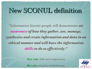 New SCONUL definition “ Information literate people will demonstrate  an  awareness  of how they gather, use, manage, synthesise and create information and data in an ethical manner and will have the information  skills  to do so effectively.“ Not only  skills and competencies But also  attitudes and behaviours 