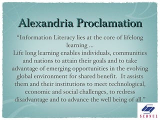 Alexandria Proclamation “ Information Literacy lies at the core of lifelong learning … Life long learning enables individuals, communities and nations to attain their goals and to take advantage of emerging opportunities in the evolving global environment for shared benefit.  It assists them and their institutions to meet technological, economic and social challenges, to redress disadvantage and to advance the well being of all.” 