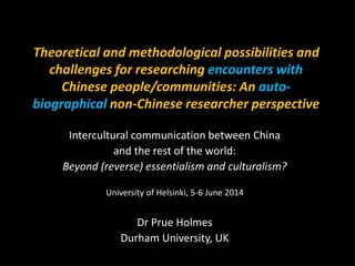 Theoretical and methodological possibilities and
challenges for researching encounters with
Chinese people/communities: An auto-
biographical non-Chinese researcher perspective
Intercultural communication between China
and the rest of the world:
Beyond (reverse) essentialism and culturalism?
University of Helsinki, 5-6 June 2014
Dr Prue Holmes
Durham University, UK
 