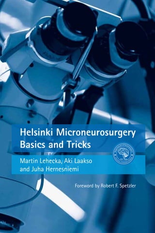 Lehecka|Laakso|HernesniemiHelsinkiMicroneurosurgery|BasicsandTricks
Depar
tm
ent of Neuros
urgery
Est. 1932
Univ
ersity of Helsinki
Fi
nland
Depar
tm
ent of Neuros
urgery
Est. 1932
Univ
ersity of Helsinki
Fi
nland
Helsinki Microneurosurgery
Basics and Tricks
Martin Lehecka, Aki Laakso
and Juha Hernesniemi
Foreword by Robert F. Spetzler
Depar
tm
ent of Neuros
urgery
Est. 1932
Univ
ersity of Helsinki
Fi
nland
Depar
tm
ent of Neuros
urgery
Est. 1932
Univ
ersity of Helsinki
Fi
nland
Department of Neurosurgery at Helsinki University, Finland, led by its chairman Juha
Hernesniemi, has become one of the most frequently visited neurosurgical units in the
world. Every year hundreds of neurosurgeons come to Helsinki to observe and learn
microneurosuergery from Professor Juha Hernesniemi and his team.
In this book we want to share the Helsinki experience on conceptual thinking behind
what we consider modern microneurosurgery. We want to present an up-to-date
manual of basic microneurosurgical principles and techniques in a cook book fashion.
It is our experience that usually the small details determine whether a particular
surgery is going to be successful or not. To operate in a simple, clean, and fast way
while preserving normal anatomy has become our principle in Helsinki.
 