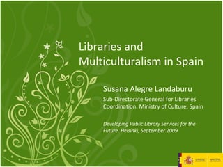 Libraries and
Multiculturalism in Spain
Susana Alegre Landaburu
Sub-Directorate General for Libraries
Coordination. Ministry of Culture, Spain
Developing Public Library Services for the
Future. Helsinki, September 2009
 