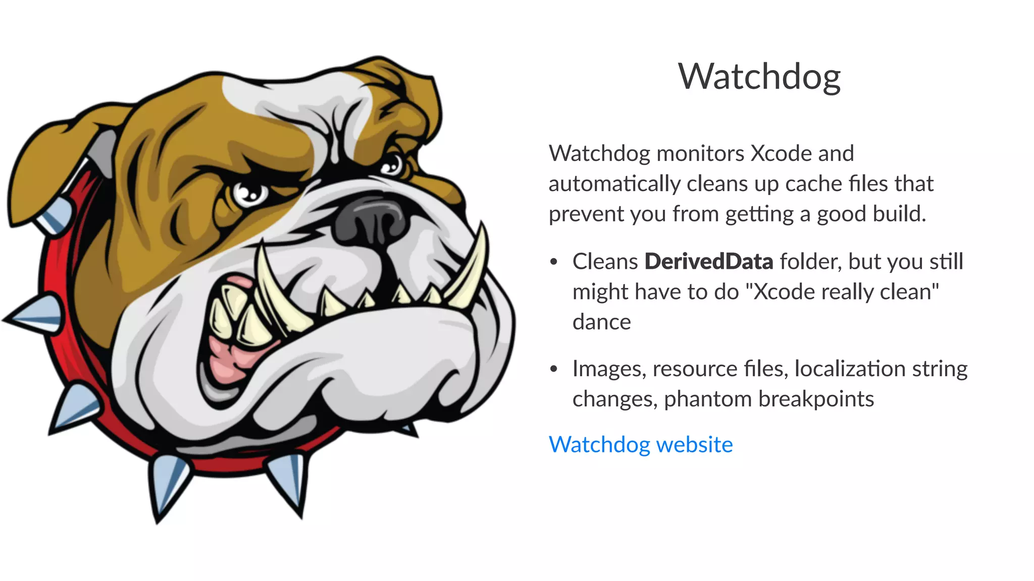 Watchdog 
Watchdog)monitors)Xcode)and) 
automa2cally)cleans)up)cache)files)that) 
prevent)you)from)ge9ng)a)good)build. 
• Cleans(DerivedData(folder,(but(you(s2ll( 
might(have(to(do("Xcode(really(clean"( 
dance 
• Images,(resource(files,(localiza2on(string( 
changes,(phantom(breakpoints 
Watchdog)website 
 