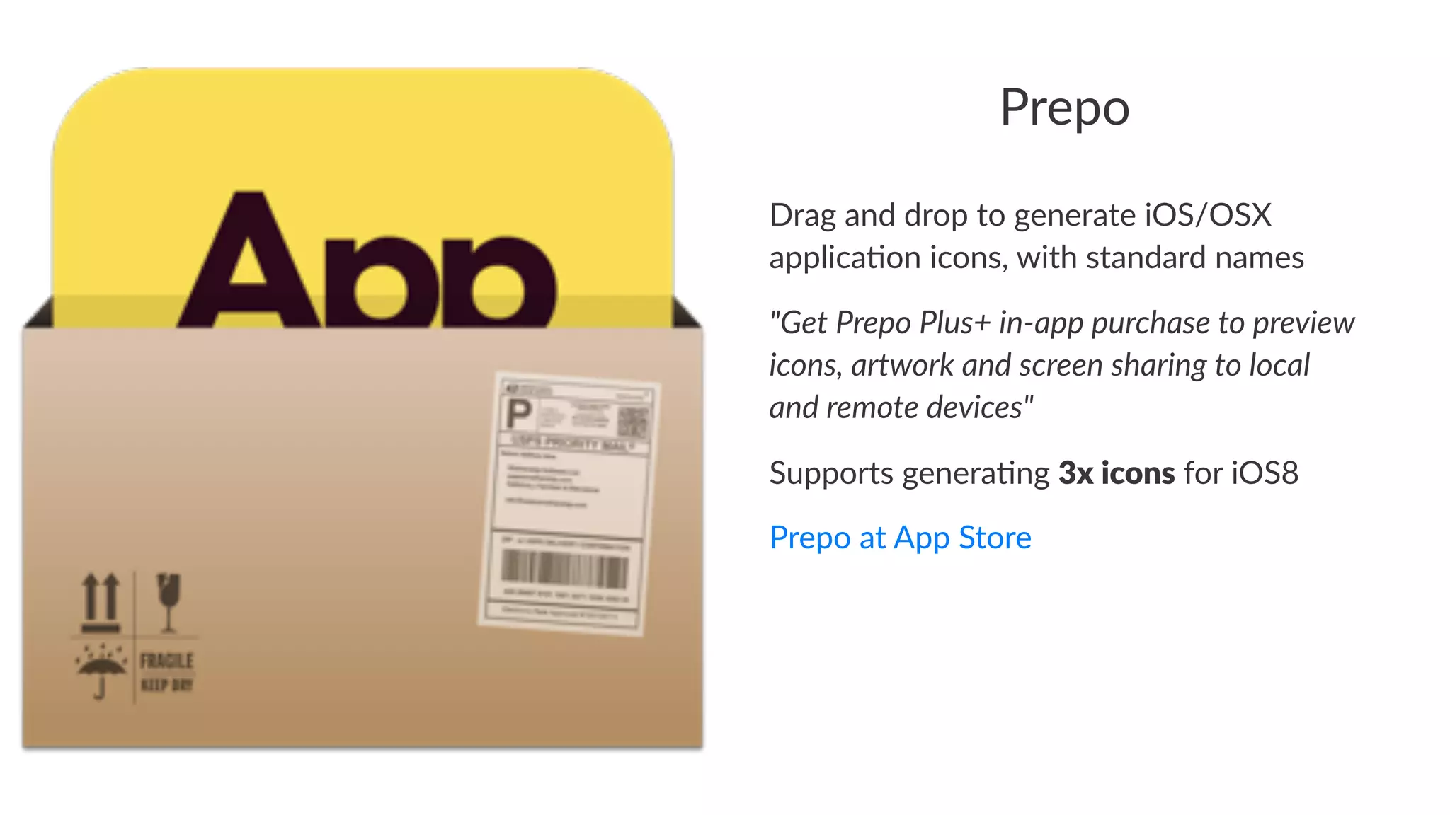 Prepo 
Drag%and%drop%to%generate%iOS/OSX% 
applica3on%icons,%with%standard%names 
"Get%Prepo%Plus+%in0app%purchase%to%preview% 
icons,%artwork%and%screen%sharing%to%local% 
and%remote%devices" 
Supports(genera-ng(3x#icons(for(iOS8 
Prepo&at&App&Store 
 