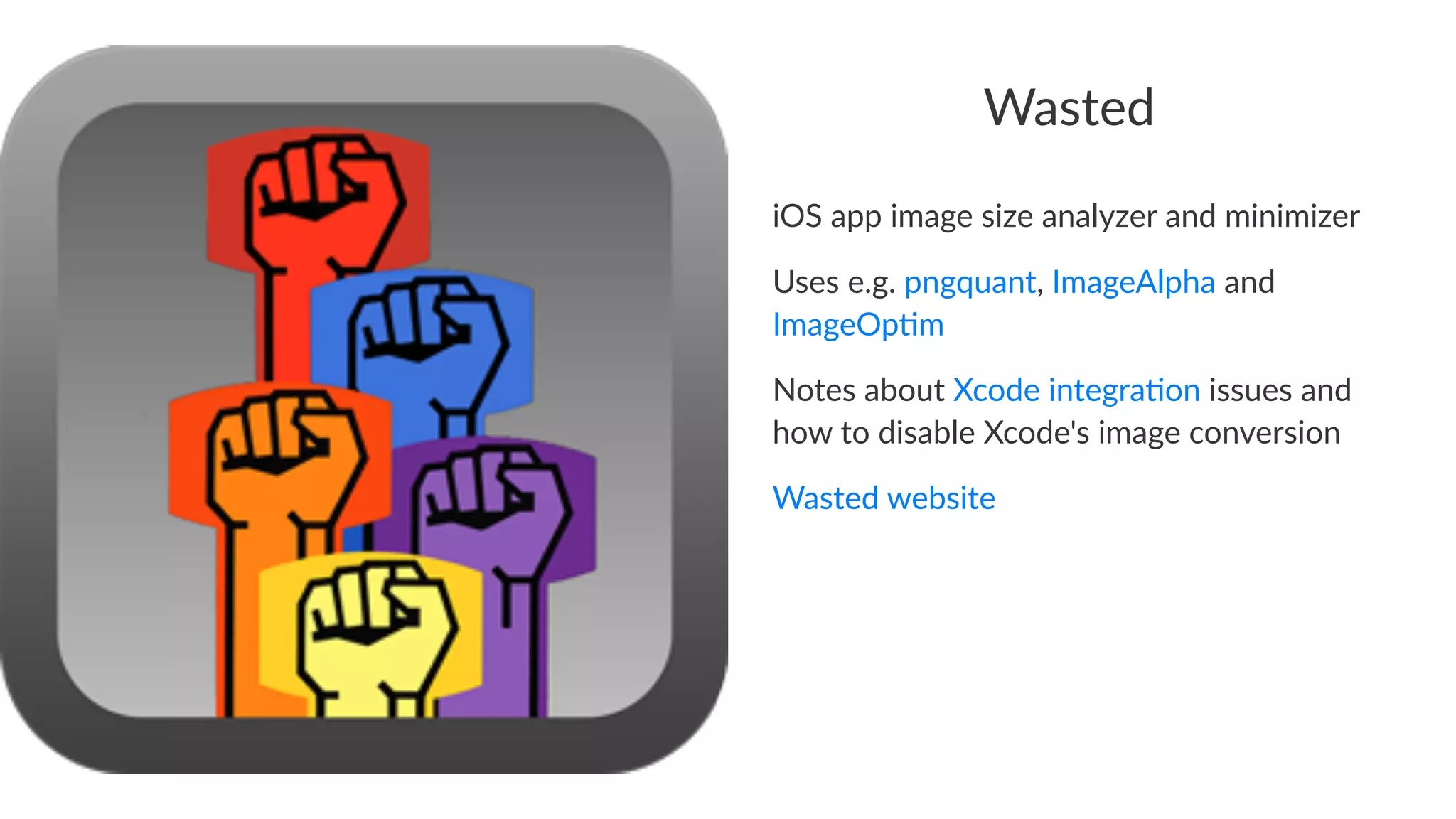 Wasted 
iOS$app$image$size$analyzer$and$minimizer 
Uses$e.g.$pngquant,$ImageAlpha$and$ 
ImageOp5m 
Notes&about&Xcode&integra1on&issues&and& 
how&to&disable&Xcode's&image&conversion 
Wasted'website 
 