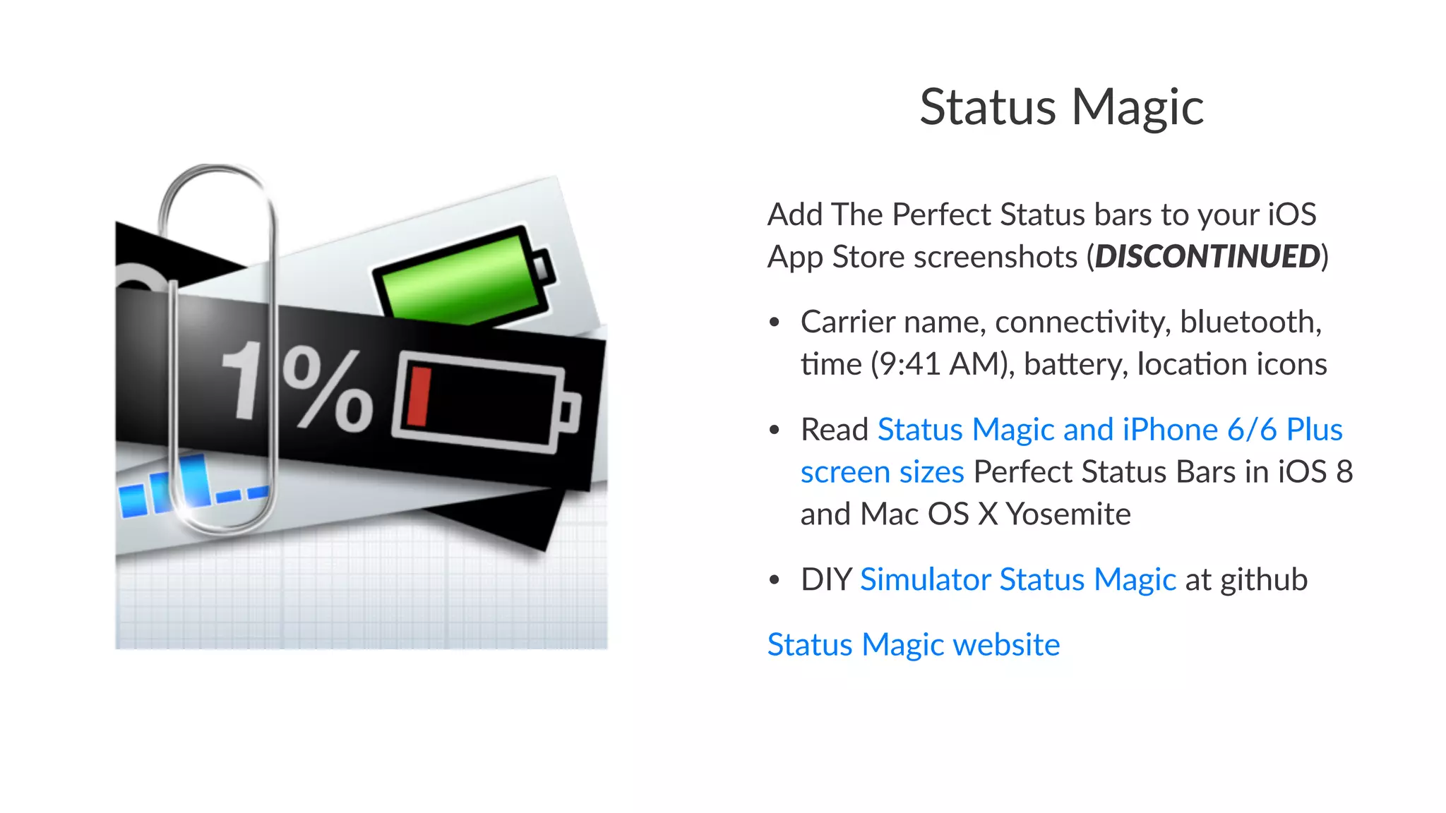 Status&Magic 
Add#The#Perfect#Status#bars#to#your#iOS# 
App#Store#screenshots#(DISCONTINUED) 
• Carrier'name,'connec-vity,'bluetooth,' 
-me'(9:41'AM),'ba=ery,'loca-on'icons 
• Read'Status'Magic'and'iPhone'6/6'Plus' 
screen'sizes'Perfect'Status'Bars'in'iOS'8' 
and'Mac'OS'X'Yosemite 
• DIY'Simulator'Status'Magic'at'github 
Status&Magic&website 
 