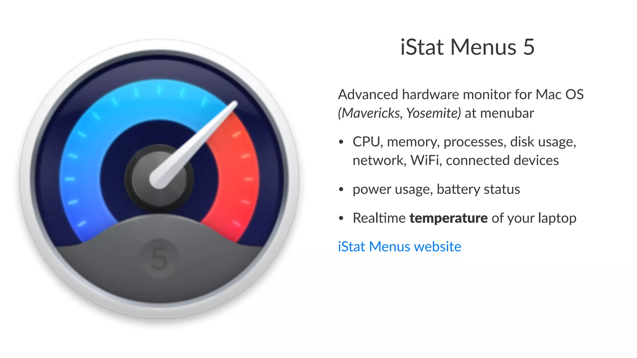 iStat%Menus%5 
Advanced(hardware(monitor(for(Mac(OS( 
(Mavericks,,Yosemite)(at(menubar 
• CPU,&memory,&processes,&disk&usage,& 
network,&WiFi,&connected&devices 
• power&usage,&ba<ery&status 
• Real?me&temperature&of&your&laptop 
iStat%Menus%website 
 