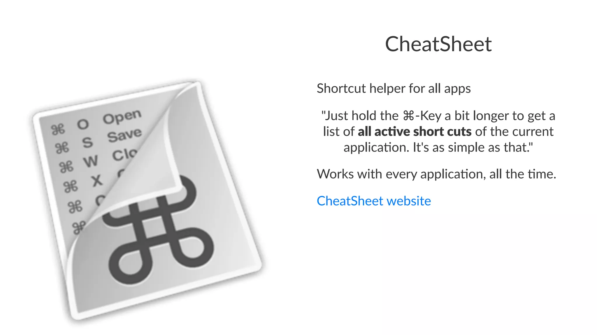 CheatSheet 
Shortcut(helper(for(all(apps 
"Just&hold&the&⌘,Key&a&bit&longer&to&get&a& 
list&of&all#ac%ve#short#cuts&of&the&current& 
applica8on.&It's&as&simple&as&that." 
Works&with&every&applica2on,&all&the&2me. 
CheatSheet'website 
 