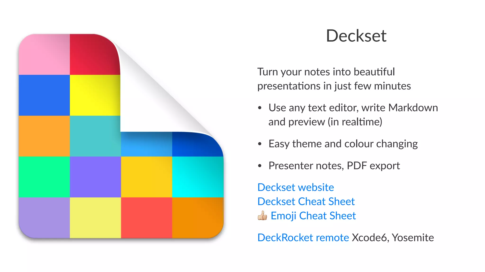 Deckset 
Turn%your%notes%into%beau.ful% 
presenta.ons%in%just%few%minutes 
• Use%any%text%editor,%write%Markdown% 
and%preview%(in%real7me) 
• Easy%theme%and%colour%changing 
• Presenter%notes,%PDF%export 
Deckset'website 
Deckset'Cheat'Sheet 
!'Emoji'Cheat'Sheet 
DeckRocket(remote(Xcode6,(Yosemite 
 