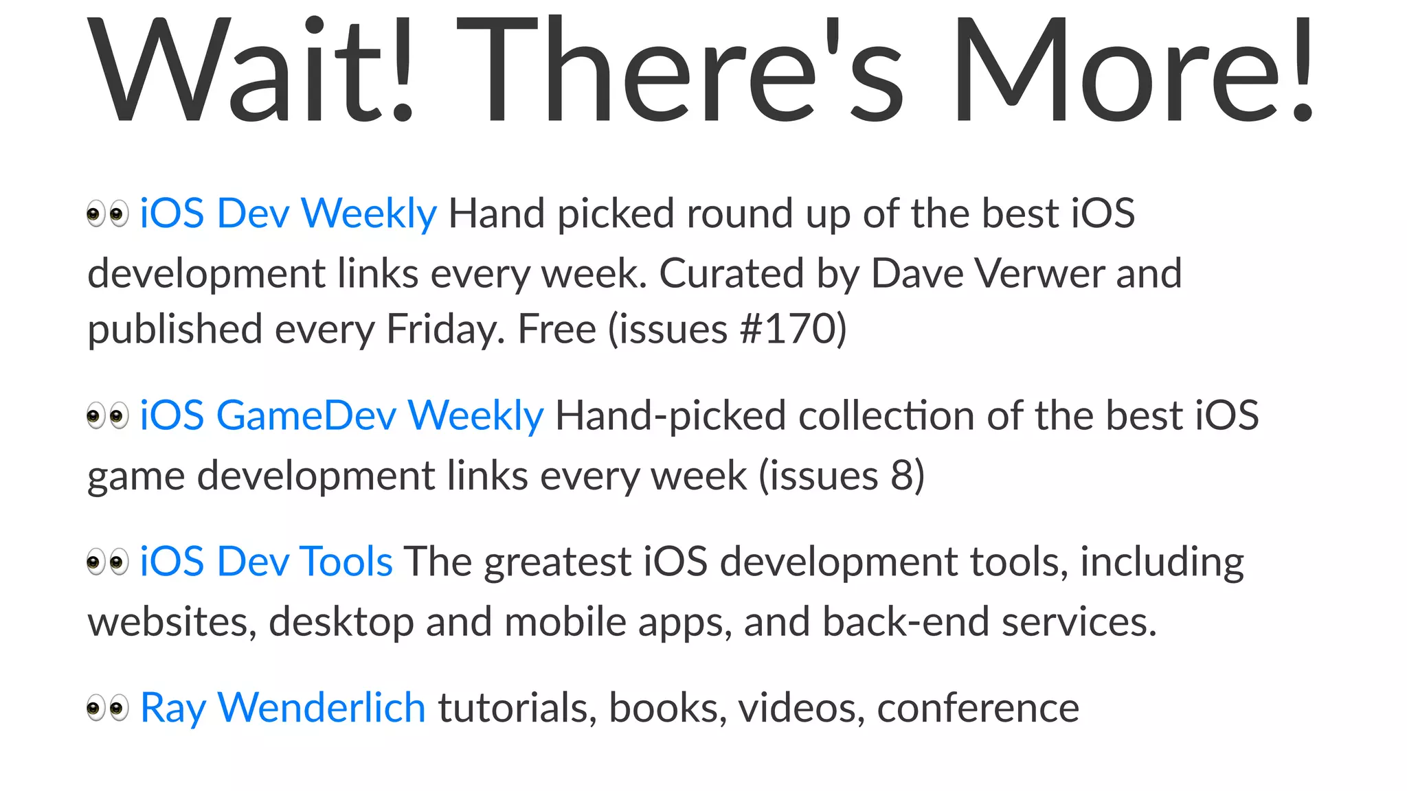 Wait!&There's&More! 
!!iOS!Dev!Weekly!Hand!picked!round!up!of!the!best!iOS! 
development!links!every!week.!Curated!by!Dave!Verwer!and! 
published!every!Friday.!Free!(issues!#170) 
!!iOS!GameDev!Weekly!Hand2picked!collec6on!of!the!best!iOS! 
game!development!links!every!week!(issues!8) 
!!iOS!Dev!Tools!The!greatest!iOS!development!tools,!including! 
websites,!desktop!and!mobile!apps,!and!back;end!services. 
!!Ray!Wenderlich!tutorials,!books,!videos,!conference 
 