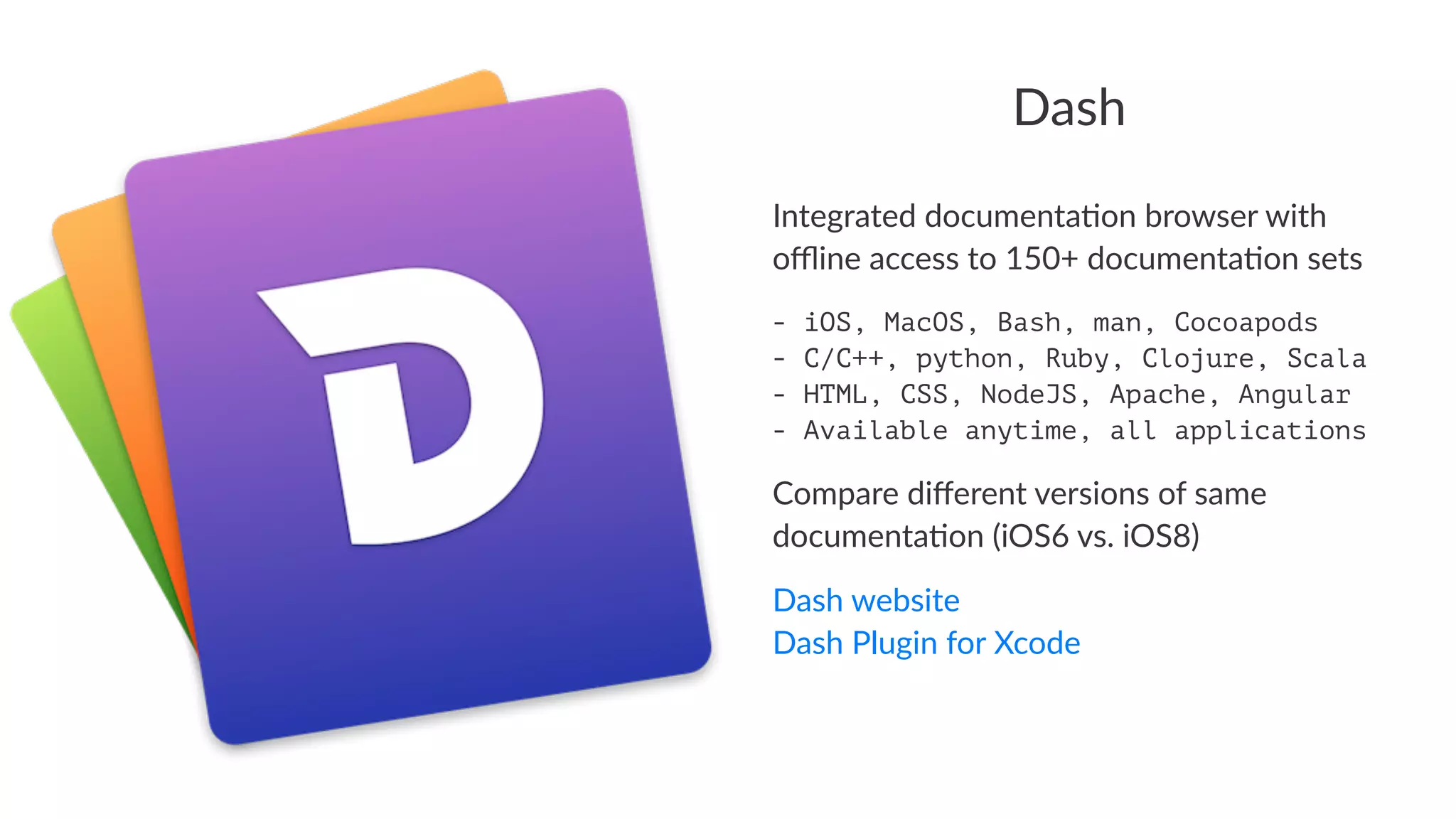 Dash 
Integrated)documenta.on)browser)with) 
offline)access)to)150+)documenta.on)sets 
- iOS, MacOS, Bash, man, Cocoapods 
- C/C++, python, Ruby, Clojure, Scala 
- HTML, CSS, NodeJS, Apache, Angular 
- Available anytime, all applications 
Compare(different(versions(of(same( 
documenta3on((iOS6(vs.(iOS8) 
Dash%website 
Dash%Plugin%for%Xcode 
 
