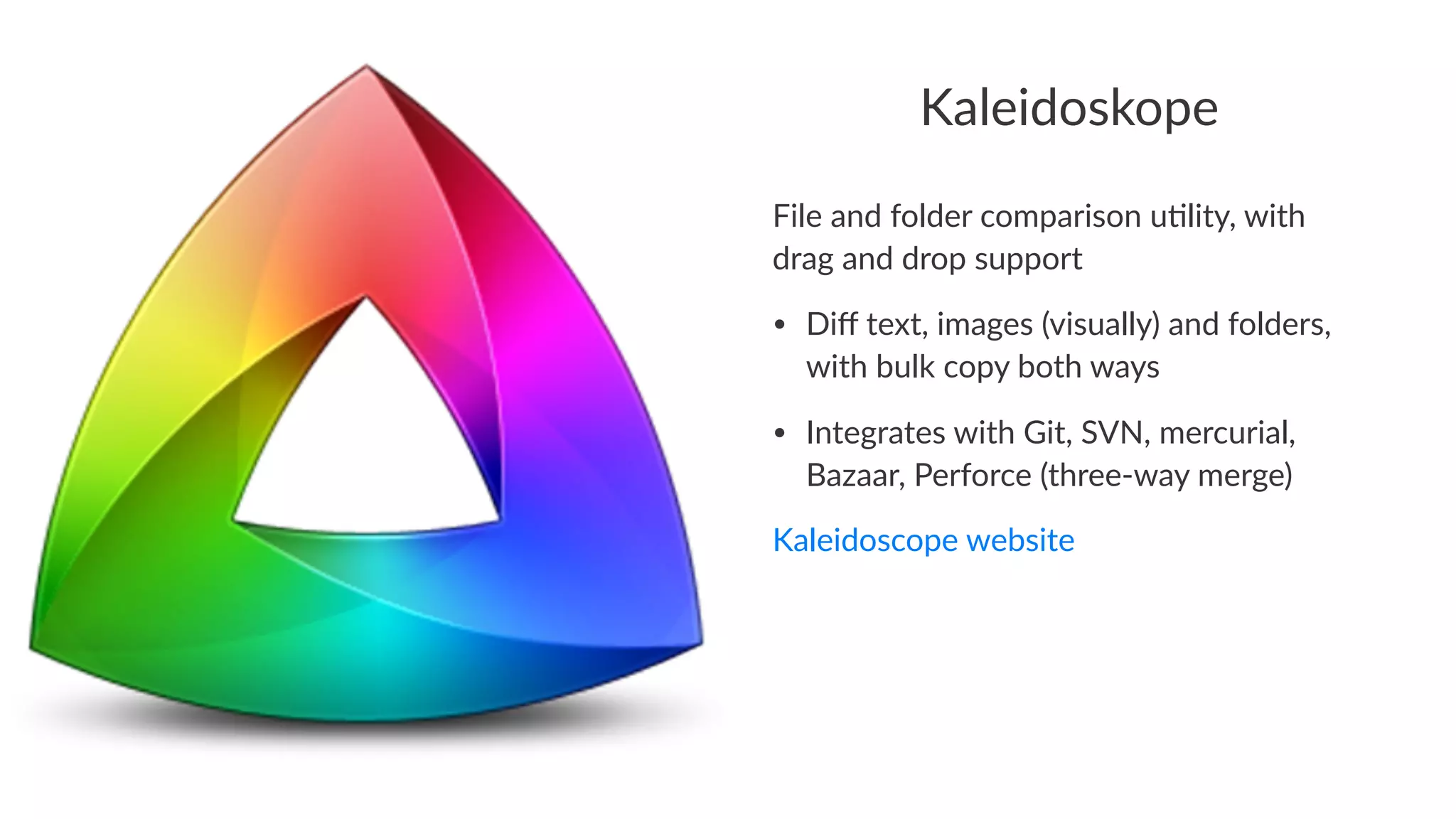 Kaleidoskope 
File%and%folder%comparison%u1lity,%with% 
drag%and%drop%support 
• Diff%text,%images%(visually)%and%folders,% 
with%bulk%copy%both%ways 
• Integrates%with%Git,%SVN,%mercurial,% 
Bazaar,%Perforce%(threeGway%merge) 
Kaleidoscope+website 
 