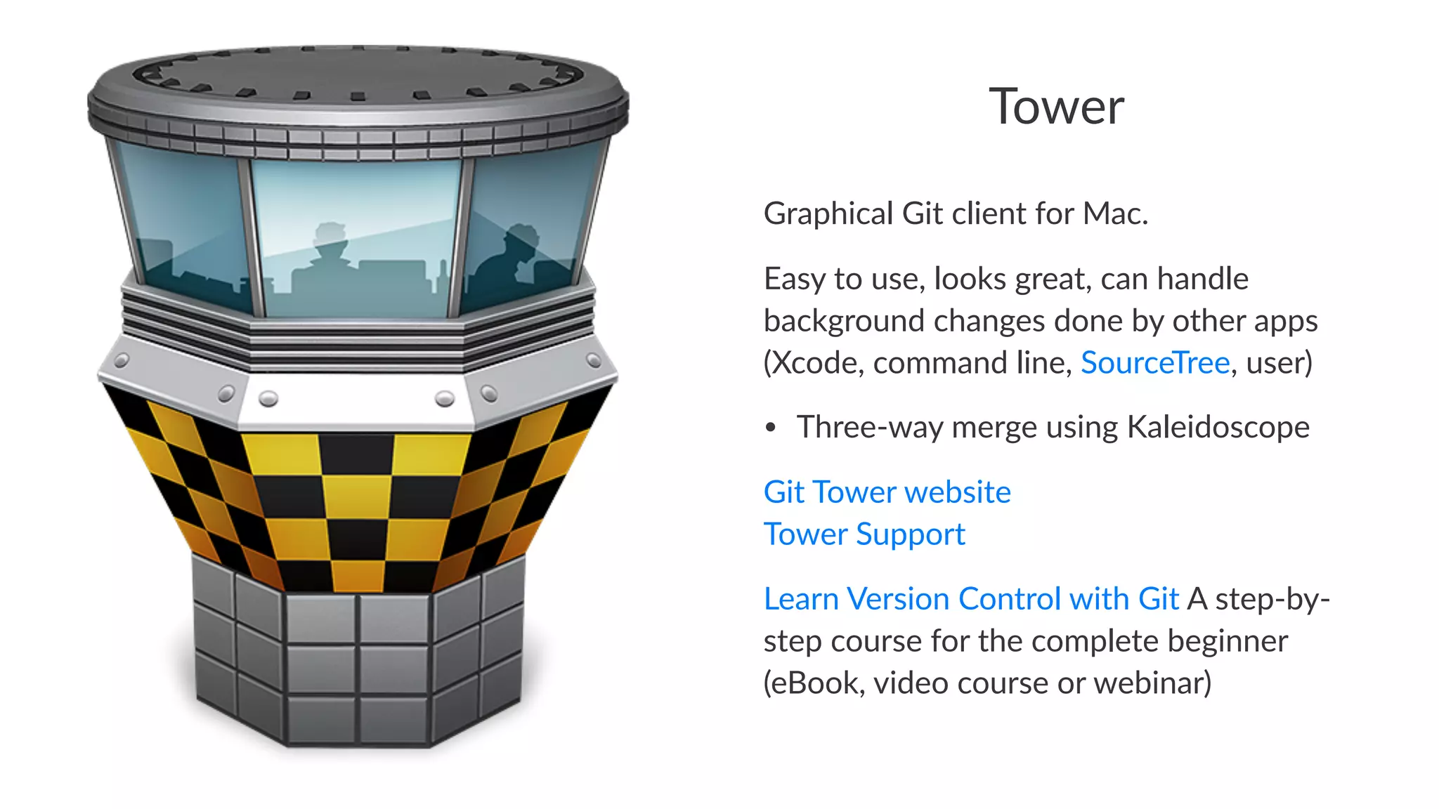 Tower 
Graphical)Git)client)for)Mac. 
Easy%to%use,%looks%great,%can%handle% 
background%changes%done%by%other%apps% 
(Xcode,%command%line,%SourceTree,%user) 
• Three&way*merge*using*Kaleidoscope 
Git$Tower$website 
Tower$Support 
Learn&Version&Control&with&Git&A&step3by3 
step&course&for&the&complete&beginner& 
(eBook,&video&course&or&webinar) 
 