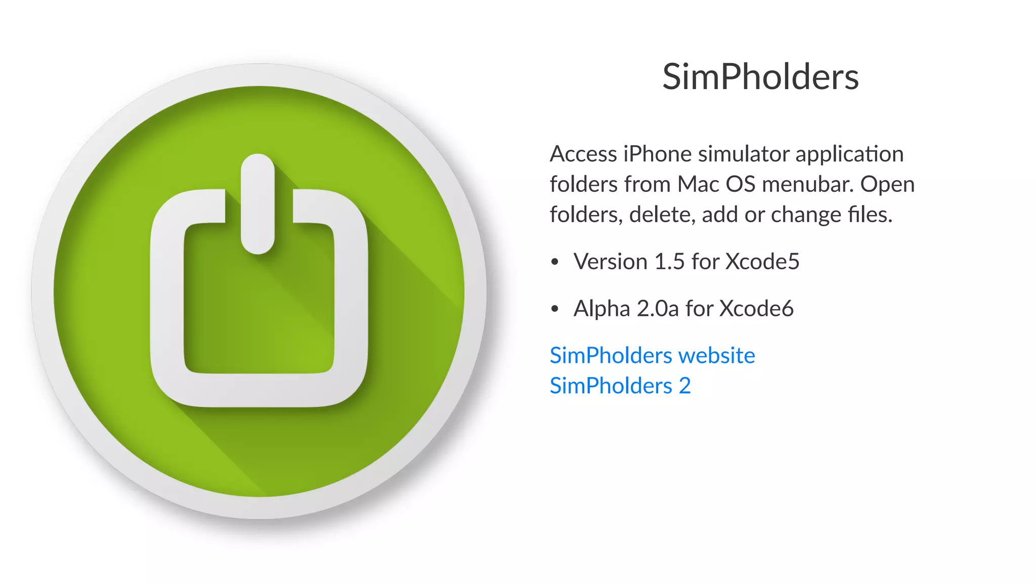 SimPholders 
Access%iPhone%simulator%applica2on% 
folders%from%Mac%OS%menubar.%Open% 
folders,%delete,%add%or%change%files. 
• Version)1.5)for)Xcode5 
• Alpha)2.0a)for)Xcode6 
SimPholders,website 
SimPholders,2 
 