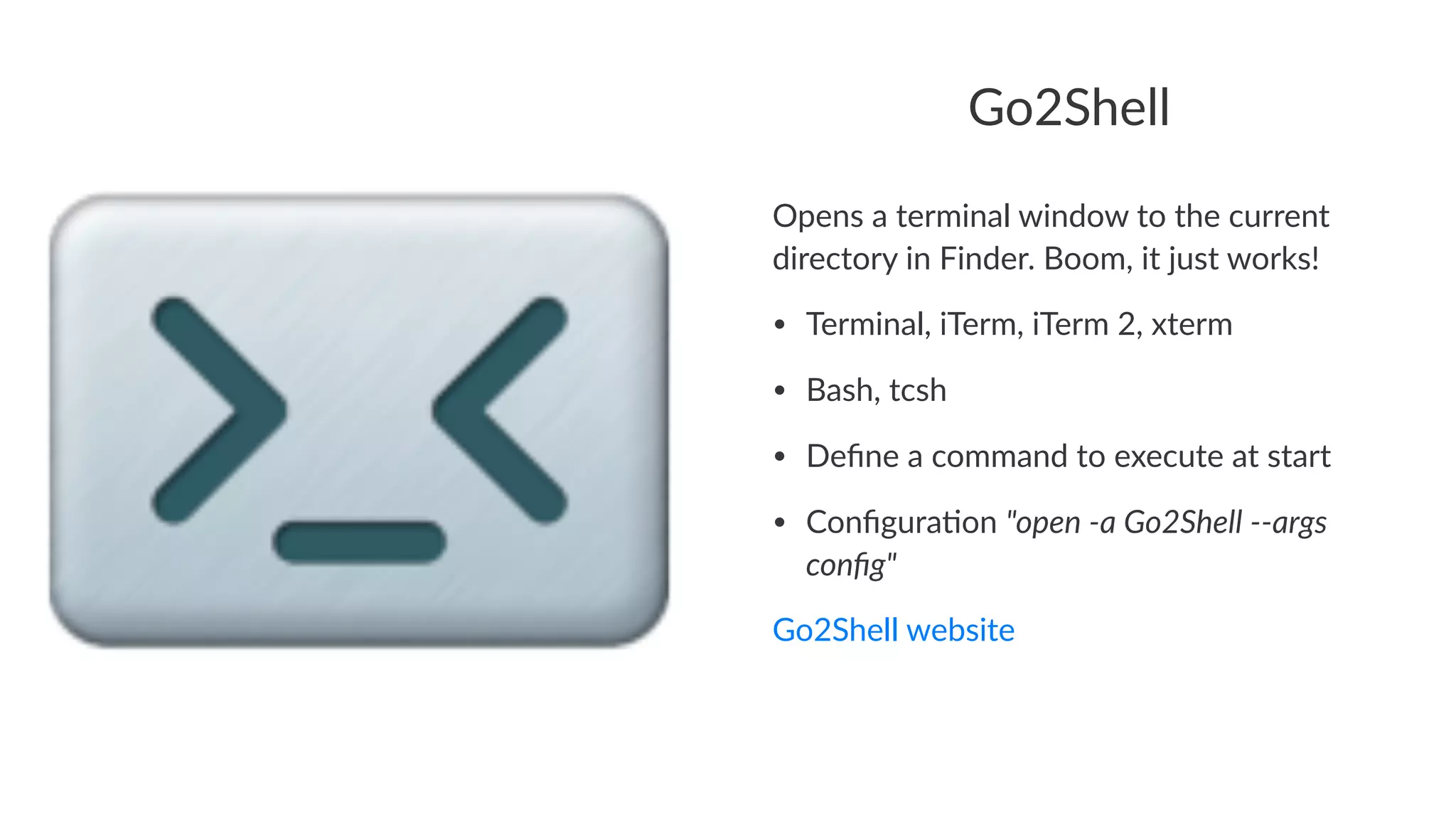 Go2Shell 
Opens&a&terminal&window&to&the&current& 
directory&in&Finder.&Boom,&it&just&works! 
• Terminal,+iTerm,+iTerm+2,+xterm 
• Bash,+tcsh 
• Define+a+command+to+execute+at+start 
• Configura:on+"open&'a&Go2Shell&''args& 
config" 
Go2Shell(website 
 