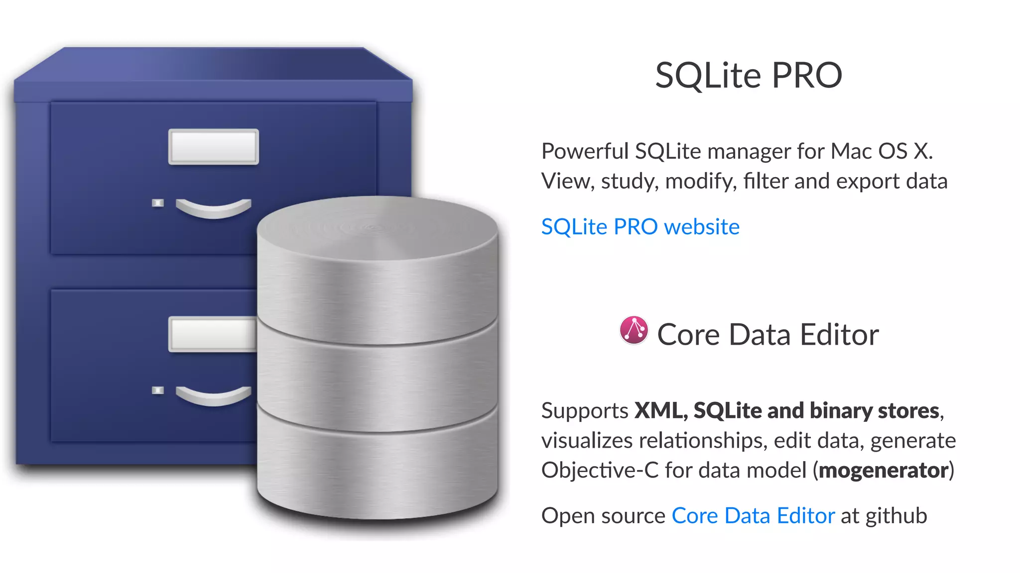 SQLite'PRO 
Powerful)SQLite)manager)for)Mac)OS)X.) 
View,)study,)modify,)filter)and)export)data 
SQLite'PRO'website 
!Core!Data!Editor 
Supports(XML,%SQLite%and%binary%stores,( 
visualizes(rela0onships,(edit(data,(generate( 
Objec0ve9C(for(data(model((mogenerator) 
Open%source%Core%Data%Editor%at%github 
 