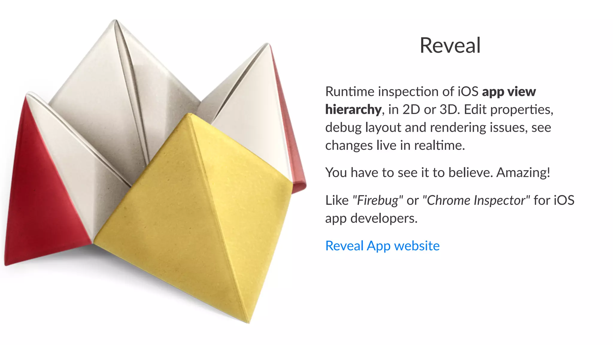 Reveal 
Run$me'inspec$on'of'iOS'app#view# 
hierarchy,'in'2D'or'3D.'Edit'proper$es,' 
debug'layout'and'rendering'issues,'see' 
changes'live'in'real$me. 
You$have$to$see$it$to$believe.$Amazing! 
Like%"Firebug"%or%"Chrome-Inspector"%for%iOS% 
app%developers. 
Reveal&App&website 
 