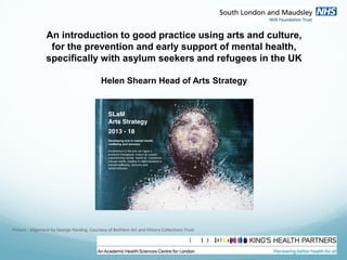 An introduction to good practice using arts and culture,
for the prevention and early support of mental health,
specifically with asylum seekers and refugees in the UK
Helen Shearn Head of Arts Strategy
Picture : Alignment by George Harding. Courtesy of Bethlem Art and History Collections Trust
 