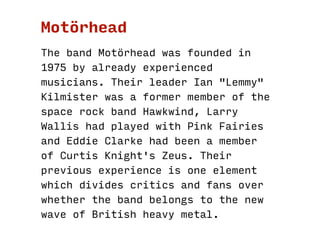 1. Motörhead
1.1 MotörheadThe band was founded in 1975 by
already experienced musicians.
1.2.1 Ian "Lemmy" Kilmister, thei...