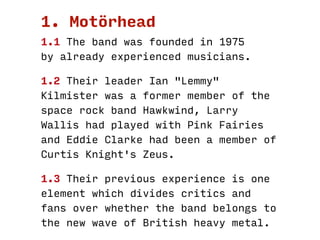 Motörhead
Founded
In 1975
By already experienced musicians
Members
Ian "Lemmy" Kilmister formerly with Hawkwind
Larry Wall...