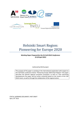 1
Helsinki Smart Region:
Pioneering for Europe 2020
Working Paper Prepared for the EU CoR EDUC Conference
25-26 April 2013
Authored by EKA B project
The purpose of this paper is assisting in the international cooperation with respect to
the CoR EDUC conference theme "Pioneering Europe 2020 Smart Regions".This paper
describes the Helsinki regional innovation ecosystem, as well as a few interesting
developments.The paper will be further enhanced based on the results of this CoR
EDUC event, as well as through the collaboration of the regional actors.
STATUS: WORKING DOCUMENT, FIRST DRAFT
April, 24th
2013
 