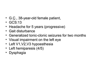 • G.Ç., 38-year-old female patient,
• GCS:13
• Headache for 5 years (progressive)
• Gait disturbance
• Generalized tonic-clonic seizures for two months
• Visual impairment on the left eye
• Left V1,V2,V3 hypoesthesia
• Left hemiparesis (4/5)
• Dysphagia
 