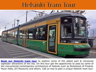 Book our Helsinki tram tour to explore some of the oldest part & renowned
sightseer attractions of the city. On this tour get the opportunity to pass by some of
the monumental contemporary architecture of Helsinki such as Parliament of Finland,
Music Halls, Art Museums and others. Call us now to plan a unique Helsinki tram tour.
 