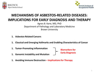 MECHANISMS OF ASBESTOS-RELATED DISEASES:
IMPLICATIONS FOR EARLY DIAGNOSIS AND THERAPY
Agnes B. Kane, MD, PhD
Department of Pathology and Laboratory Medicine
Brown University
1
1. Asbestos-Related Cancers
1. Classical and Emerging Hallmarks and Enabling Characteristics of Cancer
1. Tumor-Promoting Inflammation
1. Genomic Instability and Mutation
1. Avoiding Immune Destruction – Implications for Therapy
Biomarkers for
Early Diagnosis
 