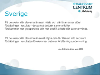 På de skolor där eleverna är mest nöjda och där lärarna ser störst 
förbättringar i resultat – dessa två faktorer sammanfaller 
förekommer mer grupparbete och mer enskilt arbete där dator används. 
På de skolor där eleverna är minst nöjda och där lärarna inte ser stora 
förbättringar i resultaten förekommer det mer föreläsningsundervisning. 
Åke Grönlund, Unos unos 2010 
 