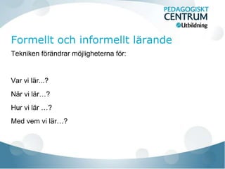 Tekniken förändrar möjligheterna för: 
Var vi lär...? 
När vi lär…? 
Hur vi lär …? 
Med vem vi lär…? 
 