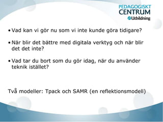 • Vad kan vi gör nu som vi inte kunde göra tidigare? 
• När blir det bättre med digitala verktyg och när blir 
det det inte? 
• Vad tar du bort som du gör idag, när du använder 
teknik istället? 
Två modeller: Tpack och SAMR (en reflektionsmodell) 
 