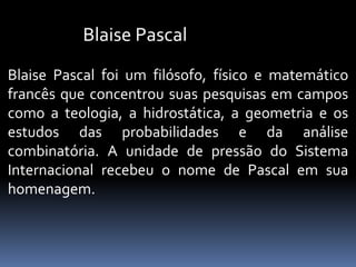 Blaise Pascal
Blaise Pascal foi um filósofo, físico e matemático
francês que concentrou suas pesquisas em campos
como a teologia, a hidrostática, a geometria e os
estudos das probabilidades e da análise
combinatória. A unidade de pressão do Sistema
Internacional recebeu o nome de Pascal em sua
homenagem.
 