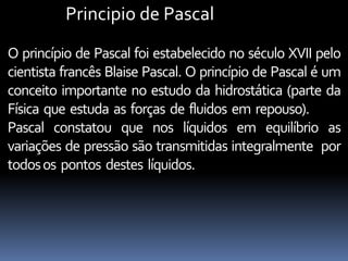 Principio de Pascal
O princípio de Pascal foi estabelecido no século XVII pelo
cientista francês Blaise Pascal. O princípio de Pascal é um
conceito importante no estudo da hidrostática (parte da
Física que estuda as forças de fluidos em repouso).
Pascal constatou que nos líquidos em equilíbrio as
variações de pressão são transmitidas integralmente por
todosos pontos destes líquidos.
 