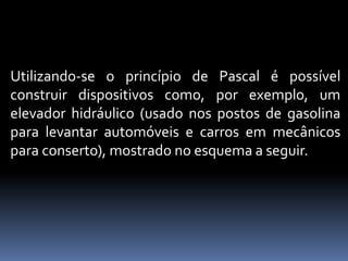 Utilizando-se o princípio de Pascal é possível
construir dispositivos como, por exemplo, um
elevador hidráulico (usado nos postos de gasolina
para levantar automóveis e carros em mecânicos
para conserto), mostrado no esquema a seguir.
 
