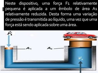 Neste dispositivo, uma força F1 relativamente
pequena é aplicada a um êmbolo de área A1
relativamente reduzida. Desta forma uma variação
depressãoétransmitidaaolíquido,umavezqueuma
forçaestásendoaplicadasobreumaárea.
 