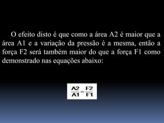 O efeito disto é que como a área A2 é maior que a
área A1 e a variação da pressão é a mesma, então a
força F2 será também maior do que a força F1 como
demonstrado nas equações abaixo:
 