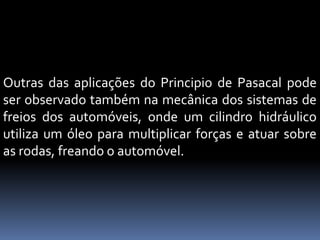 Outras das aplicações do Principio de Pasacal pode
ser observado também na mecânica dos sistemas de
freios dos automóveis, onde um cilindro hidráulico
utiliza um óleo para multiplicar forças e atuar sobre
as rodas, freando o automóvel.
 