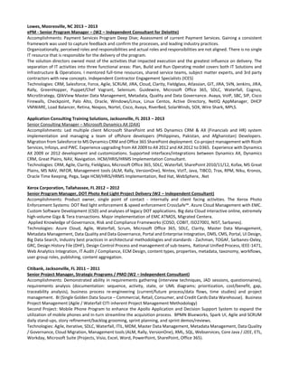 Lowes, Mooresville, NC 2013 – 2013
ePM - Senior Program Manager – (W2 – Independent Consultant for Deloitte)
Accomplishments: Payment Services Program Deep Dive; Assessment of current Payment Services. Gaining a consistent
framework was used to capture feedback and confirm the processes, and leading industry practices.
Organizationally, perceived roles and responsibilities and actual roles and responsibilities are not aligned. There is no single
IT resource that is responsible for the delivery of the program.
The solution directors owned most of the activities that impacted execution and the greatest influence on delivery. The
separation of IT activities into three functional areas: Plan, Build and Run Operating model covers both IT Solutions and
Infrastructure & Operations. I mentored full-time resources, shared service teams, subject matter experts, and 3rd party
contractors with new concepts. Independent Contractor Engagement Specialists (ICES)
Technologies: CRM, Salesforce, Force, Agile, SCRUM, JIRA, Cloud, Clarity, Fieldglass, Atlassian, GIT, JIRA, SVN, Jenkins, JIRA,
Rally, GreenHopper, Puppet/Chef Vagrant, Selenium. Guidewire, Microsoft Office 365, SDLC, Waterfall, Cognos,
MicroStrategy, QlikView Master Data Management, Metadata, Quality and Data Governance. Avaya, VoIP, SBC, SIP, Cisco
Firewalls, Checkpoint, Palo Alto, Oracle, Windows/Linux, Linux Centos, Active Directory, NetIQ AppManager, DHCP
VMWARE, Load Balancer, Retina, Nexpos, Nortel, Cisco, Avaya, RiverBed, SolarWinds, SOX, Wire Shark, MPLS.
Application Consulting Training Solutions, Jacksonville, FL 2013 – 2013
Senior Consulting Manager – Microsoft Dynamics AX (DAX)
Accomplishments: Led multiple client Microsoft SharePoint and MS Dynamics CRM & AX (Financials and HR) system
implementation and managing a team of offshore developers (Philippines, Pakistan, and Afghanistan) Developers.
Migration from Salesforce to MS Dynamics CRM and Office 365 SharePoint deployment. Co-project management with Ricoh
Services, Infosys, and PWC. Experience upgrading from AX 2009 to AX 2012 and AX 2012 to D365. Experience with Dynamics
AX 2009 or 2012 development and customizations. Supported interfaces/integrations between Dynamics AX, Dynamics
CRM, Great Plains, NAV, Navigation. HCM/HRIS/HRMS Implementation Consultant.
Technologies: CRM, Agile, Clarity, Fieldglass, Microsoft Office 365, SDLC, Waterfall, SharePoint 2010/11/12, Kofax, MS Great
Plains, MS NAV, INFOR, Management tools (ALM, Rally, VersionOne), Nintex, VizIT, Java, TIBCO, Trax, RPM, Niku, Kronos,
Oracle Time Keeping, Pega, Sage HCM/HRIS/HRMS Implementation, Red Hat, WebSphere, .Net
Xerox Corporation, Tallahassee, FL 2012 – 2012
Senior Program Manager, DOT Photo Red Light Project Delivery (W2 – Independent Consultant)
Accomplishments: Product owner, single point of contact - internally and client facing activities. The Xerox Photo
Enforcement Systems: DOT Red light enforcement & speed enforcement CrossSafe™. Azure Cloud Management with EMC.
Custom Software Development (CSD) and analyses of legacy DOT applications. Big data Cloud interactive online, extremely
high-volume Giga & Tera transactions. Major implementation of EMC ATMOS, Migrated Centera.
Applied Knowledge of Governance, Risk and Compliance Frameworks (COSO, COBIT, ISO27001, NIST, Sarbanes).
Technologies: Azure Cloud, Agile, Waterfall, Scrum, Microsoft Office 365, SDLC, Clarity, Master Data Management,
Metadata Management, Data Quality and Data Governance, Portal and Enterprise Integration, DMS, CMS, Portal, UI Design,
Big Data Search, Industry best practices in architectural methodologies and standards - Zachman, TOGAF, Sarbanes-Oxley,
GRC, Design History File (DHF), Design Control Process and management of sub-teams, Rational Unified Process, IEEE-1471,
Web Analytics Integration, IT Audit / Compliance, ECM Design, content types, properties, metadata, taxonomy, workflows,
user group roles, publishing, content aggregation.
Citibank, Jacksonville, FL 2011 – 2011
Senior Project Manager, Strategic Programs / PMO (W2 – Independent Consultant)
Accomplishments: Demonstrated ability in requirements gathering (interview techniques, JAD sessions, questionnaires),
requirements analysis (documentation: sequence, activity, state, or UML diagrams; prioritization, cost/benefit, gap,
traceability analysis), business process re-engineering (current/future process/data flows, time studies) and project
management. BI (Single Golden Data Source – Commercial, Retail, Consumer, and Credit Cards Data Warehouse). Business
Project Management (Agile / Waterfall CITI inherent Project Management Methodology)
Second Project: Mobile Phone Program to enhance the Apollo Application and Decision Support System to expand the
utilization of mobile phones and in-turn streamline the acquisition process. BPMN Blueworks, Spark UI, Agile and SCRUM
daily stand-ups, story refinement/backlog grooming, sprint planning, and sprint demos/reviews.
Technologies: Agile, Iterative, SDLC, Waterfall, ITIL, MDM, Master Data Management, Metadata Management, Data Quality
/ Governance, Cloud Migration, Management tools (ALM, Rally, VersionOne), XML, SQL, Webservices, Core Java / J2EE, ETL,
Workday, Microsoft Suite (Projects, Visio, Excel, Word, PowerPoint, SharePoint, Office 365).
 