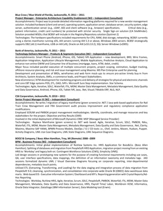 Blue Cross / Blue Shield of Florida, Jacksonville, FL 2011 – 2011
Project Manager - Enterprise Architecture Capability Enablement (W2 – Independent Consultant)
Accomplishments: Project was to provide detailed information regarding platforms required for a new vendor management
solution. Included hardware (client and server), operating system, application server, database server, security system, edge
server, authentication server (e.g., LDAP, AD) and client software (e.g., browser) specifications. Critical data (e.g.,
patient information, credit card numbers) be protected with stricter security. Single Sign-on solution (CA SiteMinder).
Solution provided WSDLs that BCBSF will include in the Registry/Repository solution (Systinet 2)
Technologies: The hardware specifications included requirements for CPU, RAM, disk storage, networking. BCBSF currently
using a zSeries mainframe running zOS, AIX servers running AIX 5.3 or above, Windows 2003 servers. BCBSF strategically
supports DB2 (v8.1) mainframe, UDB on AIX (v9), Oracle on AIX (v10.2.0.2), SQL Server Windows (v2005).
Bank of America, Jacksonville, FL 2011 – 2011
Technology Delivery Manager - Products & Segments Execution (W2 – Independent Consultant)
Accomplishments: Smart Phone (Android, iPhone, iOS, Tablet) IVR Application – new development, BRD, Wire Frames,
Application Integration, Application Lifecycle Management, Mobile Applications, Predictive Analysis, Cloud Application to
enhance non-online GWIM and Consumer line of business (mortgage, loans, ATM, debit, credit).
Major focus included parallel execution of multiple concurrent projects, project scoping, estimation, budget tracking,
offshore resource planning, and risk and issue management using Maximo. MS Plan Enterprise used for planning.
Development and presentation of BRDs, wireframes and web form mock-ups to ensure pro-active timely buy-in from
Architects, System Analysts, SMEs, e-commerce leads, and Project Stakeholders.
New eCommerce / ATM development for marketing programs and delivery of strategies for physical and electronic channels
and core EBT Edge systems POS, ETL, OAO, IVR’s. Microsoft Sure Step implementation. Star Schema.
Technologies: Agile, Iterative, SDLC, Waterfall, ITIL, MDM, Master Data Management, Metadata Management, Data Quality
and Data Governance, Android, iPhone, iOS, Tablet IVR, Java, .Net, Visual / Mobile ERP, NLG, NLP.
CSX Corporation, Jacksonville, FL 2010 – 2011
Senior Project Manager III (W2 – Independent Consultant)
Accomplishments: Re-write / migration of legacy mainframe (green screens) to .NET / Java web-based applications for Rail
Train Crew Management and FRA Government audit process improvement and regulatory compliance application
modifications.
Employed SCRUM and PMBOK project management methodologies. Identify, coordinate, and manage resources and key
stakeholders for the project. Objective and Key Results (OKR)
Involved in the initial deployment of Microsoft Dynamics CRM. MSP (Managed Service Provider)
Technologies: Replace Mainframe (green screens) to .NET web based. Agile, Iterative, Scrum, SDLC, PMBOK, Niku,
Waterfall, ITIL, MDM, Master Data Management, Metadata Management, Data Quality and Data Governance, .Net, Clarity,
Maximo, Maximo SAP HANA, BPMN Process Models, DevOps / CI / CD tools i.e., Chef, Jenkins, Maven, Hudson, Puppet.
Activity Diagrams, UML Use Case Diagrams, UML State Diagrams, UML Sequence Diagrams.
BOOZ & Company / Booz Allen Hamilton, Troy, MI (Remote) 2008 –2009
BPM - Business Process (W2 - Independent Consultant)
Accomplishments: Initial global implementation of NuView Systems Inc. HRIS Application for Booz&Co. (Booz Allen
Hamilton). Splitting of databases and migration from PeopleSoft HRIS Application, migration project moving from an existing
HRIS to 'Workday' and legacy bolt-on. Contingent Workforce Solutions (CWS), Simplicity (VMS).
Led design sessions in prototyping new systems for the purpose of creating functional requirements including use cases,
QA, user interface specifications, data mappings, the definition of an information taxonomy and metadata tags. JAD
sessions formalized dynamic UML / Visual Overview Diagrams focusing on corporate reporting, inter-departmental
dependencies, metadata touch points.
Utilized ETL (Extracting, Transforming, and Loading) for the data staging and integration process of data migration from
PeopleSoft 9.0; cleansing, synchronization, and consolidation into corporate-wide Oracle BI (OBIEE) data warehouse data
marts. Web-based EIS - Executive Information System / Dashboard and KPI’s. Reporting generation with Crystal Reports/Ad-
Hoc Reporting.
Technologies: Workday, NuView HRIS, Agile, Iterative, Scrum, SDLC, PeopleSoft, PMBOK, Waterfall, ITIL, MDM, Master Data
Management, Metadata, Data Quality and Data Governance, HRIS, Payroll Time/ Labor, Workbrain HCM, Informatica,
Oracle Data Integrator, DataStage (IBM Information Server), Data Modeling tool (Erwin).
 