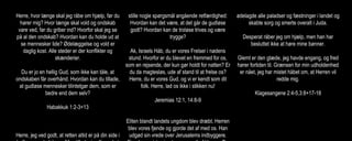 Herre, hvor længe skal jeg råbe om hjælp, før du
hører mig? Hvor længe skal vold og ondskab
vare ved, før du griber ind? Hvorfor skal jeg se
på al den ondskab? Hvordan kan du holde ud at
se mennesker lide? Ødelæggelse og vold er
daglig kost. Alle steder er der konflikter og
skænderier.
Du er jo en hellig Gud, som ikke kan tåle, at
ondskaben får overhånd. Hvordan kan du tillade,
at gudløse mennesker tilintetgør dem, som er
bedre end dem selv?
Habakkuk 1:2-3+13
Herre, jeg ved godt, at retten altid er på din side i
stille nogle spørgsmål angående retfærdighed:
Hvordan kan det være, at det går de gudløse
godt? Hvordan kan de troløse trives og være
trygge?
Ak, Israels Håb, du er vores Frelser i nødens
stund. Hvorfor er du blevet en fremmed for os,
som en rejsende, der kun gør holdt for natten? Er
du da magtesløs, ude af stand til at frelse os?
Herre, du er vores Gud, og vi er kendt som dit
folk. Herre, lad os ikke i stikken nu!
Jeremias 12:1, 14:8-9
Eliten blandt landets ungdom blev dræbt. Herren
blev vores fjende og gjorde det af med os. Han
udgød sin vrede over Jerusalems indbyggere.
ødelagde alle paladser og fæstninger i landet og
skabte sorg og smerte overalt i Juda.
Desperat råber jeg om hjælp, men han har
besluttet ikke at høre mine bønner.
Glemt er den glæde, jeg havde engang, og fred
hører fortiden til. Grænsen for min udholdenhed
er nået, jeg har mistet håbet om, at Herren vil
redde mig.
Klagesangene 2:4-5,3:8+17-18
 