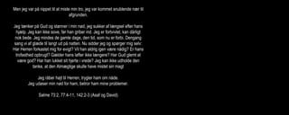 Men jeg var på nippet til at miste min tro, jeg var kommet snublende nær til
afgrunden.
Jeg tænker på Gud og stønner i min nød, jeg sukker af længsel efter hans
hjælp. Jeg kan ikke sove, før han griber ind. Jeg er fortvivlet, kan dårligt
nok bede. Jeg mindes de gamle dage, den tid, som nu er forbi. Dengang
sang vi af glæde til langt ud på natten. Nu sidder jeg og spørger mig selv:
Har Herren forkastet mig for evigt? Vil han aldrig igen være nådig? Er hans
trofasthed opbrugt? Gælder hans løfter ikke længere? Har Gud glemt at
være god? Har han lukket sit hjerte i vrede? Jeg kan ikke udholde den
tanke, at den Almægtige skulle have mistet sin magt
Jeg råber højt til Herren, trygler ham om nåde.
Jeg udøser min nød for ham, betror ham mine problemer.
Salme 73:2, 77:4-11, 142:2-3 (Asaf og David)
(Gud siger:) Nu kan det være nok! Jeg vil give min vrede frit løb. Jeg vil
udrydde dem alle sammen. Og så vil jeg begynde forfra med dig, Moses,
og gøre dig til et stort folk. Men Moses gik i forbøn for dem: Åh, Herre, du
må ikke være så vred på dit eget folk, som du selv førte ud af Egypten med
vældig magt og mægtige undere. Skal egypterne kunne sige, at Gud
lokkede sit folk ud i bjergene bare for at udrydde dem? Lad dog din
brændende vrede kølne af, så du ikke gør alvor af at udrydde dit folk. Glem
ikke dit løfte til Abraham, Isak og Jakob. Du svor jo ved dig selv, at du ville
gøre deres efterkommere talrige som himlens stjerner og give dem det
land i arv og eje…
2 Mos 32:10-14 (Moses)
 