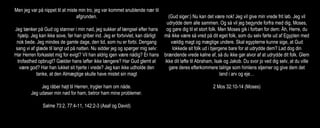 Men jeg var på nippet til at miste min tro, jeg var kommet snublende nær til
afgrunden.
Jeg tænker på Gud og stønner i min nød, jeg sukker af længsel efter hans
hjælp. Jeg kan ikke sove, før han griber ind. Jeg er fortvivlet, kan dårligt
nok bede. Jeg mindes de gamle dage, den tid, som nu er forbi. Dengang
sang vi af glæde til langt ud på natten. Nu sidder jeg og spørger mig selv:
Har Herren forkastet mig for evigt? Vil han aldrig igen være nådig? Er hans
trofasthed opbrugt? Gælder hans løfter ikke længere? Har Gud glemt at
være god? Har han lukket sit hjerte i vrede? Jeg kan ikke udholde den
tanke, at den Almægtige skulle have mistet sin magt
Jeg råber højt til Herren, trygler ham om nåde.
Jeg udøser min nød for ham, betror ham mine problemer.
Salme 73:2, 77:4-11, 142:2-3 (Asaf og David)
(Gud siger:) Nu kan det være nok! Jeg vil give min vrede frit løb. Jeg vil
udrydde dem alle sammen. Og så vil jeg begynde forfra med dig, Moses,
og gøre dig til et stort folk. Men Moses gik i forbøn for dem: Åh, Herre, du
må ikke være så vred på dit eget folk, som du selv førte ud af Egypten med
vældig magt og mægtige undere. Skal egypterne kunne sige, at Gud
lokkede sit folk ud i bjergene bare for at udrydde dem? Lad dog din
brændende vrede kølne af, så du ikke gør alvor af at udrydde dit folk. Glem
ikke dit løfte til Abraham, Isak og Jakob. Du svor jo ved dig selv, at du ville
gøre deres efterkommere talrige som himlens stjerner og give dem det
land i arv og eje…
2 Mos 32:10-14 (Moses)
 